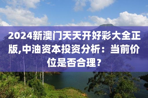 2024新澳門天天開好彩大全正版,中油資本投資分析：當(dāng)前價(jià)位是否合理？