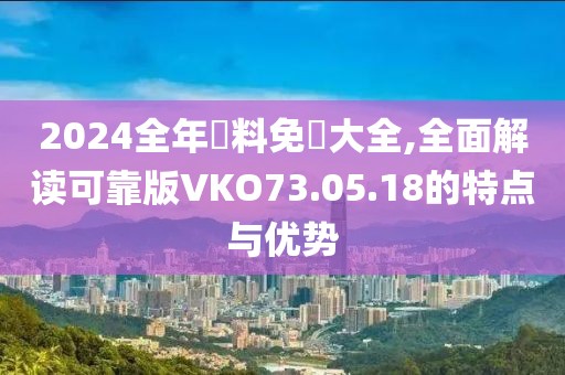 2024全年資料免費(fèi)大全,全面解讀可靠版VKO73.05.18的特點(diǎn)與優(yōu)勢