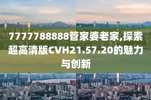 7777788888管家婆老家,探索超高清版CVH21.57.20的魅力與創(chuàng)新