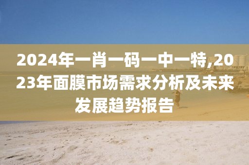 2024年一肖一碼一中一特,2023年面膜市場需求分析及未來發(fā)展趨勢報告