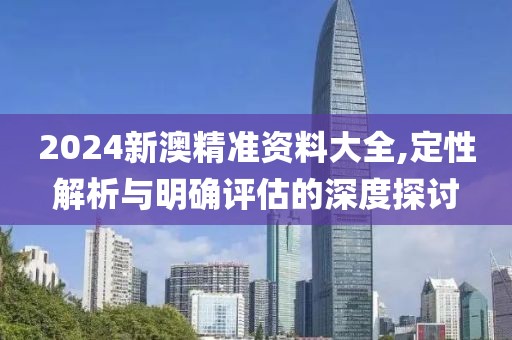 2024新澳精準(zhǔn)資料大全,定性解析與明確評(píng)估的深度探討