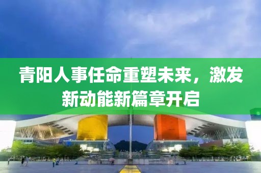 青陽(yáng)人事任命重塑未來(lái)，激發(fā)新動(dòng)能新篇章開(kāi)啟