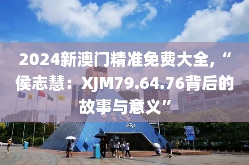 2024新澳門精準(zhǔn)免費大全,“侯志慧：XJM79.64.76背后的故事與意義”