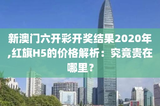 新澳門六開(kāi)彩開(kāi)獎(jiǎng)結(jié)果2020年,紅旗H5的價(jià)格解析：究竟貴在哪里？