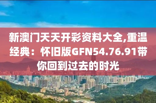 新澳門天天開彩資料大全,重溫經(jīng)典：懷舊版GFN54.76.91帶你回到過(guò)去的時(shí)光