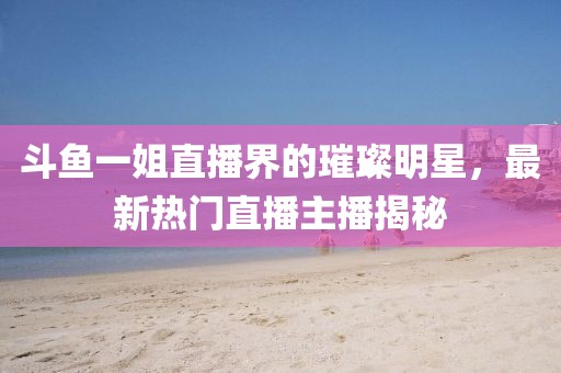 斗魚一姐直播界的璀璨明星，最新熱門直播主播揭秘