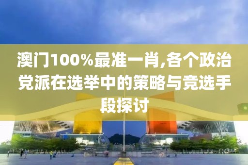 澳門100%最準(zhǔn)一肖,各個(gè)政治黨派在選舉中的策略與競(jìng)選手段探討