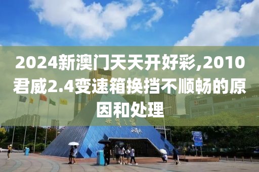 2024新澳門天天開好彩,2010君威2.4變速箱換擋不順暢的原因和處理