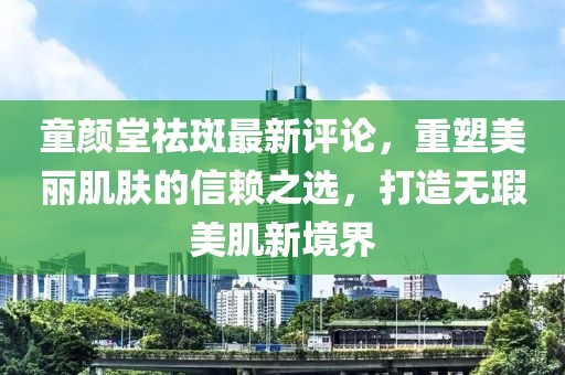 童顏堂祛斑最新評(píng)論，重塑美麗肌膚的信賴(lài)之選，打造無(wú)瑕美肌新境界