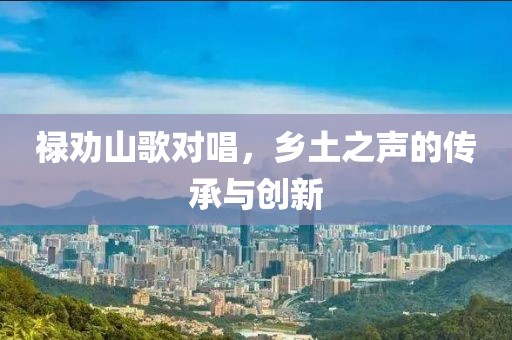 祿勸山歌對唱，鄉(xiāng)土之聲的傳承與創(chuàng)新