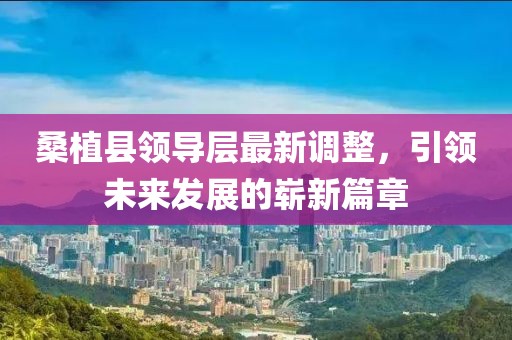 桑植縣領(lǐng)導(dǎo)層最新調(diào)整，引領(lǐng)未來發(fā)展的嶄新篇章