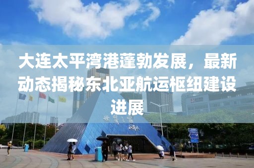 大連太平灣港蓬勃發(fā)展，最新動態(tài)揭秘東北亞航運樞紐建設進展