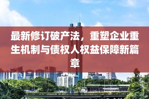 最新修訂破產(chǎn)法，重塑企業(yè)重生機(jī)制與債權(quán)人權(quán)益保障新篇章