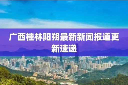 廣西桂林陽朔最新新聞報道更新速遞