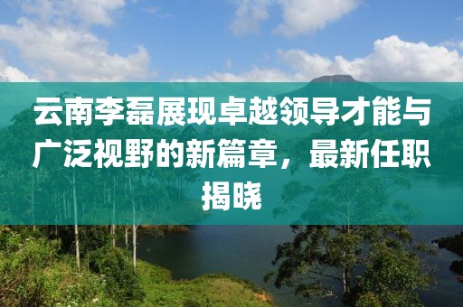 云南李磊展現(xiàn)卓越領(lǐng)導才能與廣泛視野的新篇章，最新任職揭曉