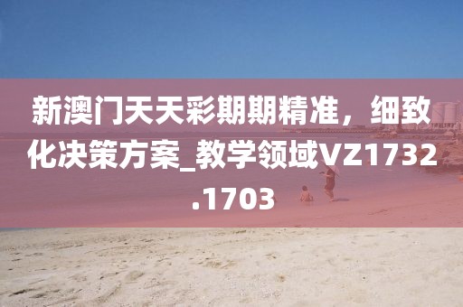 新澳門(mén)天天彩期期精準(zhǔn)，細(xì)致化決策方案_教學(xué)領(lǐng)域VZ1732.1703